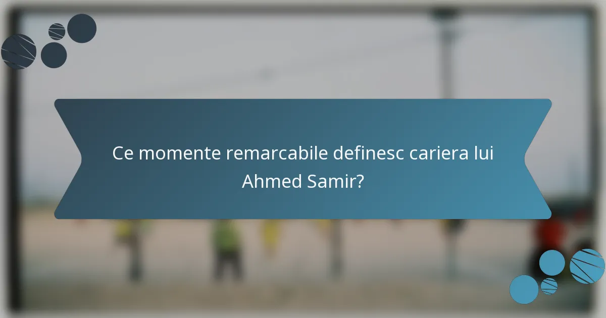 Ce momente remarcabile definesc cariera lui Ahmed Samir?